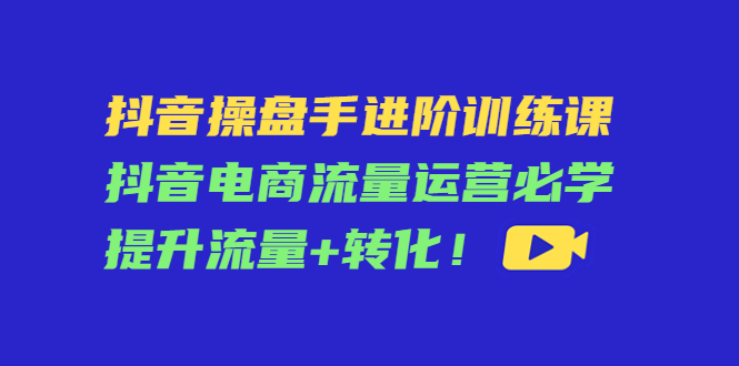 【副业项目4600期】抖音操盘手进阶训练课：抖音电商流量运营必学，提升流量+转化-聚英社副业网