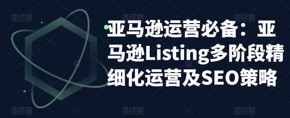 【副业项目5572期】亚马逊2023运营实操：亚马逊Listing多阶段/精细化运营及SEO策略-聚英社副业网