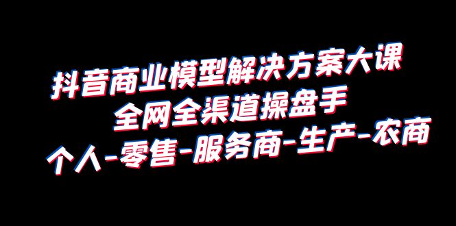 【副业项目6432期】抖音商业 模型解决方案大课 全网全渠道操盘手 个人-零售-服务商-生产-农商-聚英社副业网