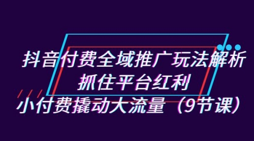 【副业项目7305期】抖音付费全域推广玩法解析：抓住平台红利，小付费撬动大流量（9节课）-聚英社副业网