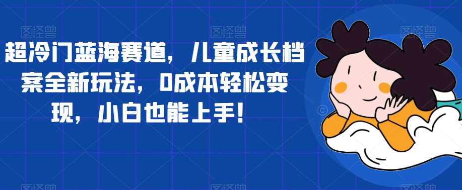 【副业项目7526期】超冷门蓝海赛道，儿童成长档案全新玩法，0成本轻松变现，小白也能上手【揭秘】-聚英社副业网