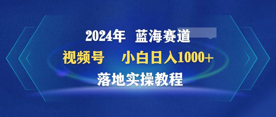 2024年蓝海赛道 视频号  小白日入1000+ 落地实操教程-聚英社副业网