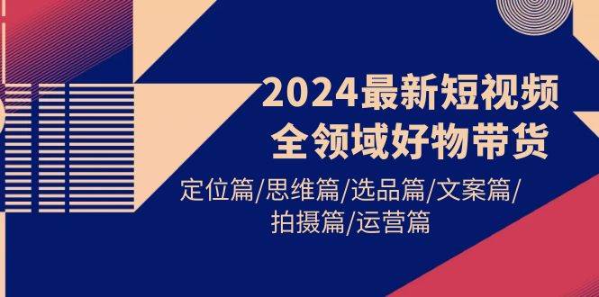 2024最新短视频全领域好物带货 定位篇/思维篇/选品篇/文案篇/拍摄篇/运营篇-聚英社副业网