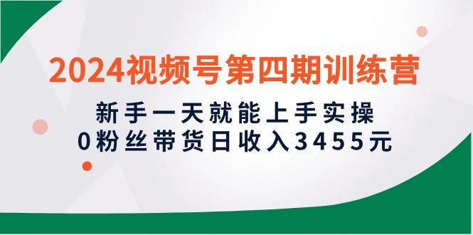 2024视频号第四期训练营，新手一天就能上手实操，0粉丝带货日收入3455元-聚英社副业网