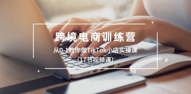 跨境电商训练营：从0-1教你做TikTok小店实操课（17节视频课）-聚英社副业网